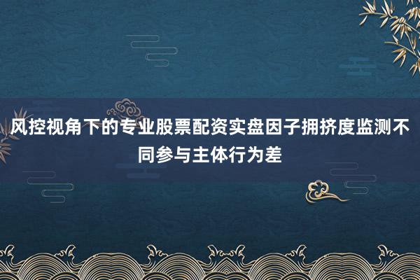 风控视角下的专业股票配资实盘因子拥挤度监测不同参与主体行为差