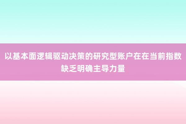 以基本面逻辑驱动决策的研究型账户在在当前指数缺乏明确主导力量