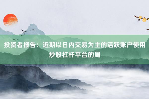投资者报告：近期以日内交易为主的活跃账户使用炒股杠杆平台的周
