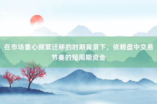 在市场重心频繁迁移的时期背景下,依赖盘中交易节奏的短周期资金