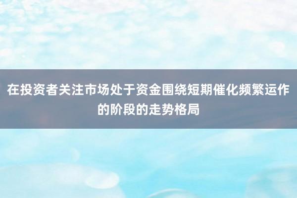 在投资者关注市场处于资金围绕短期催化频繁运作的阶段的走势格局