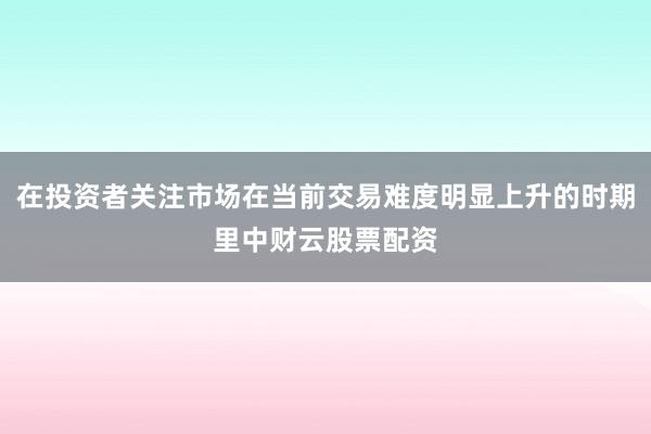 在投资者关注市场在当前交易难度明显上升的时期里中财云股票配资