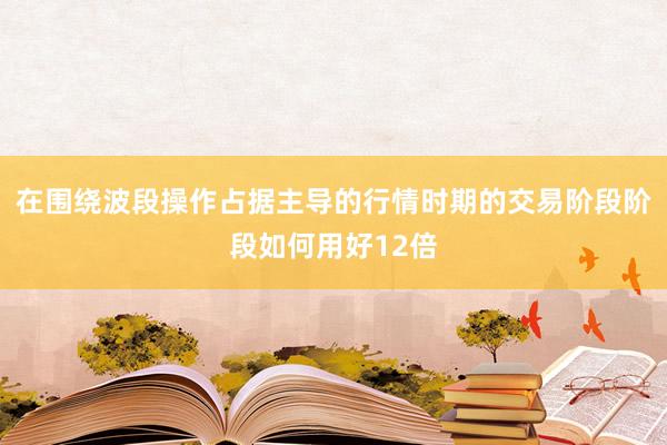 在围绕波段操作占据主导的行情时期的交易阶段阶段如何用好12倍