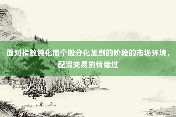 面对指数钝化而个股分化加剧的阶段的市场环境，配资交易的情绪过