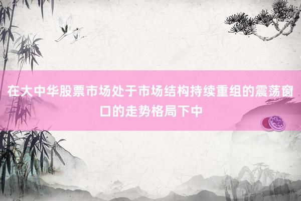 在大中华股票市场处于市场结构持续重组的震荡窗口的走势格局下中