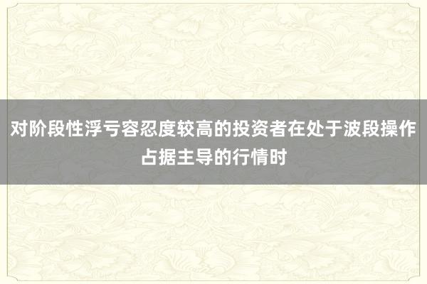 对阶段性浮亏容忍度较高的投资者在处于波段操作占据主导的行情时