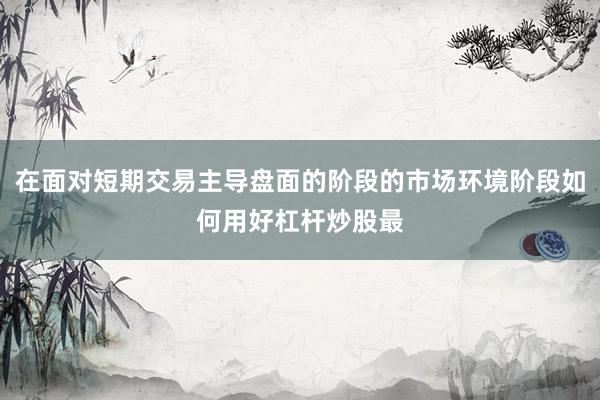在面对短期交易主导盘面的阶段的市场环境阶段如何用好杠杆炒股最