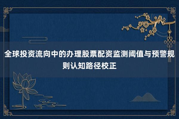 全球投资流向中的办理股票配资监测阈值与预警规则认知路径校正