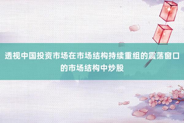 透视中国投资市场在市场结构持续重组的震荡窗口的市场结构中炒股