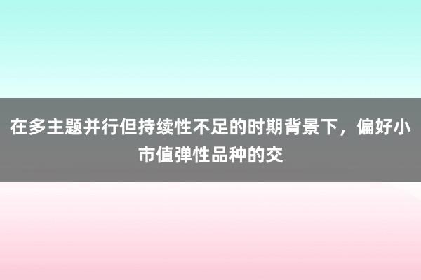 在多主题并行但持续性不足的时期背景下，偏好小市值弹性品种的交