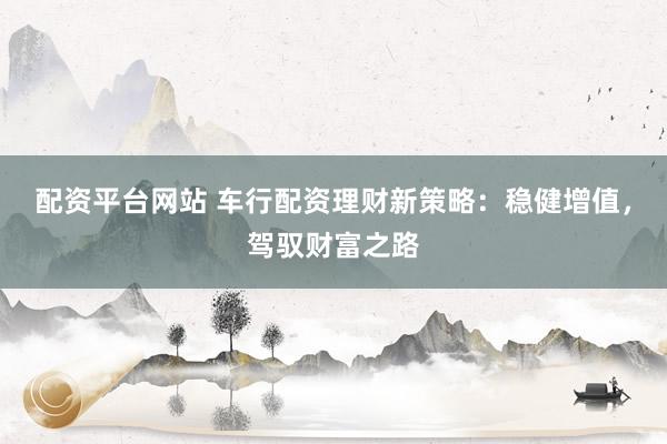 配资平台网站 车行配资理财新策略：稳健增值，驾驭财富之路