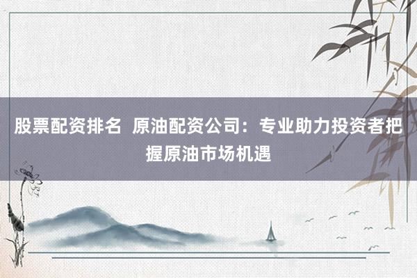 股票配资排名  原油配资公司：专业助力投资者把握原油市场机遇