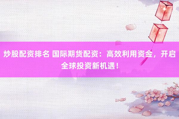 炒股配资排名 国际期货配资：高效利用资金，开启全球投资新机遇！
