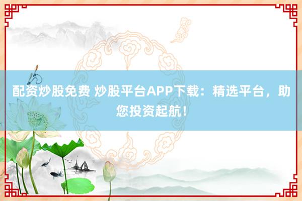 配资炒股免费 炒股平台APP下载:精选平台,助您投资起航!