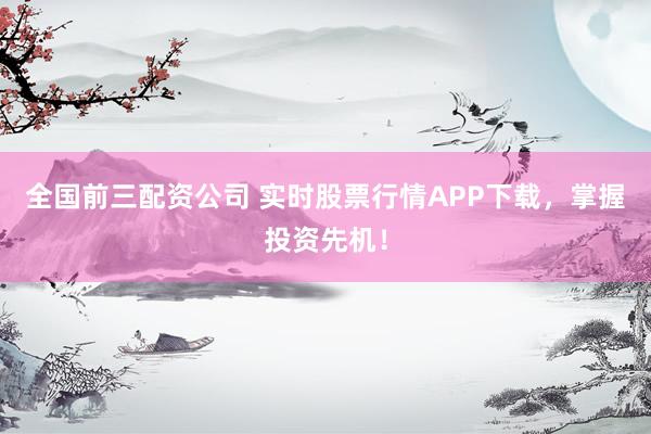 全国前三配资公司 实时股票行情APP下载，掌握投资先机！