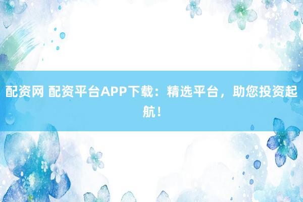 配资网 配资平台APP下载:精选平台,助您投资起航!