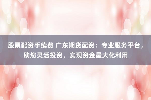 股票配资手续费 广东期货配资：专业服务平台，助您灵活投资，实现资金最大化利用