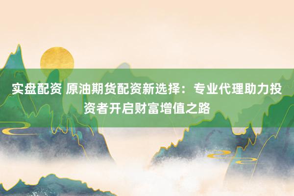 实盘配资 原油期货配资新选择：专业代理助力投资者开启财富增值之路