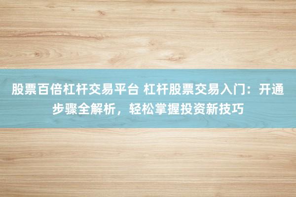 股票百倍杠杆交易平台 杠杆股票交易入门：开通步骤全解析，轻松掌握投资新技巧