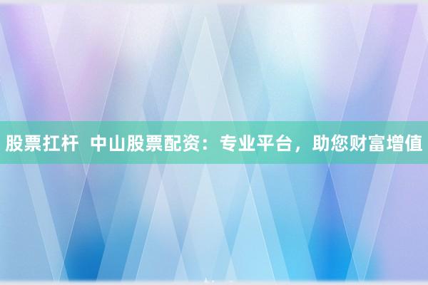 股票扛杆  中山股票配资：专业平台，助您财富增值