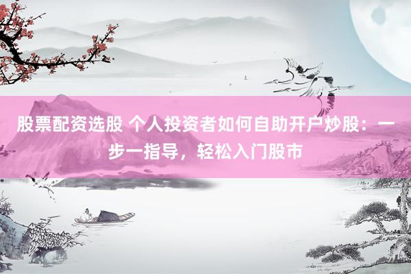 股票配资选股 个人投资者如何自助开户炒股：一步一指导，轻松入门股市