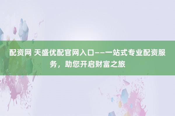 配资网 天盛优配官网入口——一站式专业配资服务，助您开启财富之旅