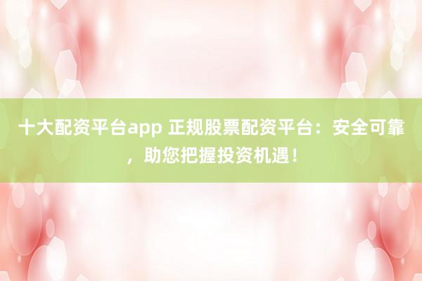 十大配资平台app 正规股票配资平台：安全可靠，助您把握投资机遇！