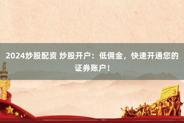 2024炒股配资 炒股开户：低佣金，快速开通您的证券账户！