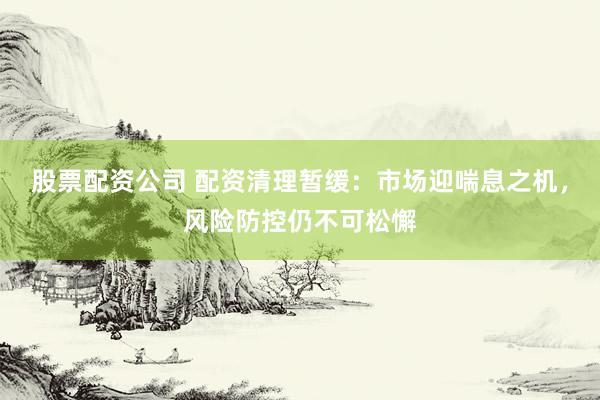 股票配资公司 配资清理暂缓：市场迎喘息之机，风险防控仍不可松懈