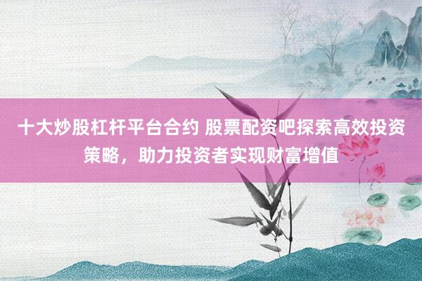 十大炒股杠杆平台合约 股票配资吧探索高效投资策略，助力投资者实现财富增值