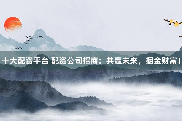 十大配资平台 配资公司招商：共赢未来，掘金财富！