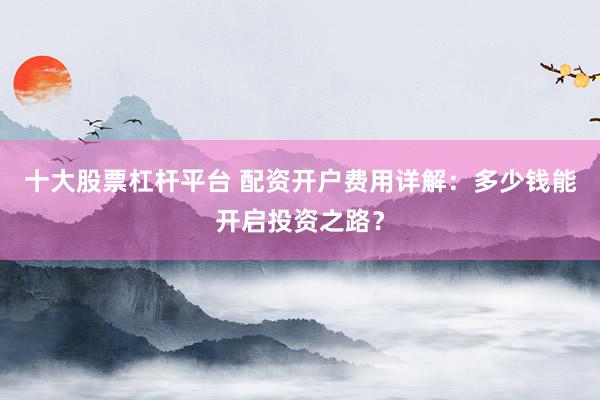 十大股票杠杆平台 配资开户费用详解：多少钱能开启投资之路？