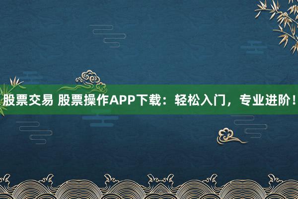 股票交易 股票操作APP下载：轻松入门，专业进阶！
