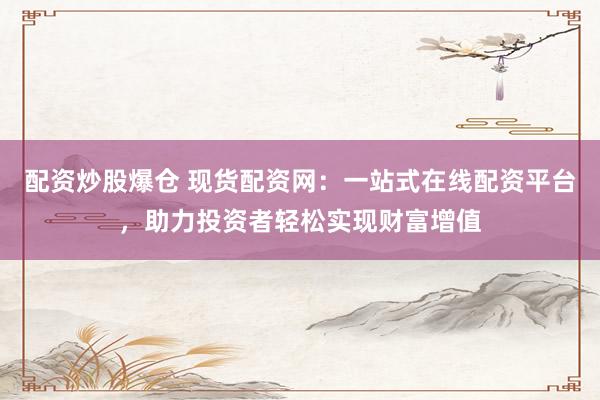 配资炒股爆仓 现货配资网：一站式在线配资平台，助力投资者轻松实现财富增值