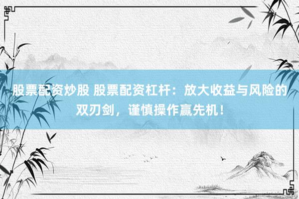 股票配资炒股 股票配资杠杆：放大收益与风险的双刃剑，谨慎操作赢先机！