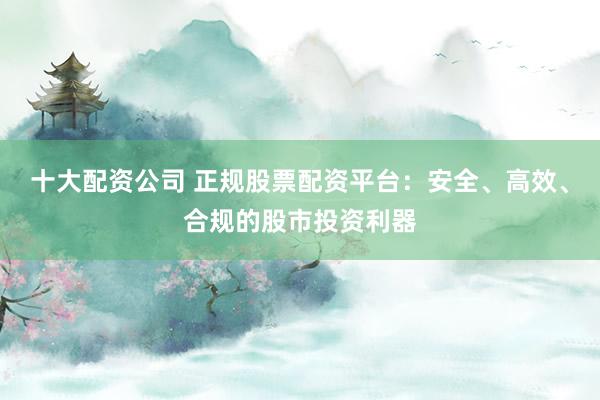 十大配资公司 正规股票配资平台：安全、高效、合规的股市投资利器