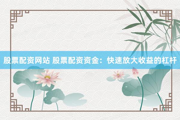 股票配资网站 股票配资资金：快速放大收益的杠杆