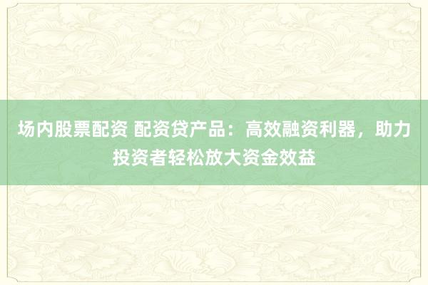 场内股票配资 配资贷产品：高效融资利器，助力投资者轻松放大资金效益