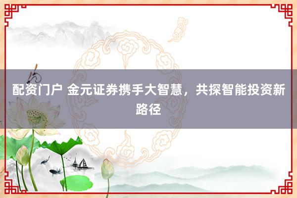 配资门户 金元证券携手大智慧，共探智能投资新路径