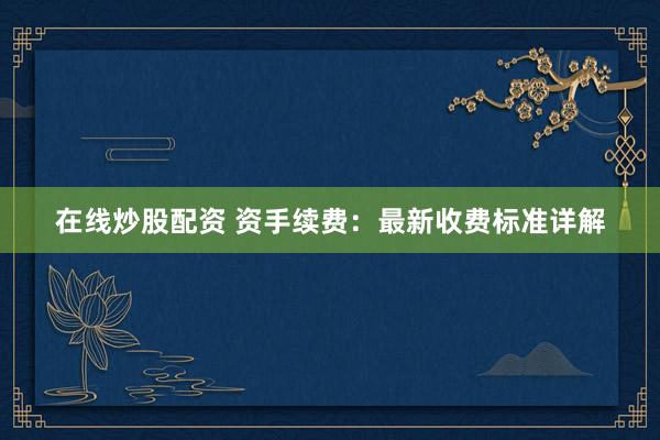 在线炒股配资 资手续费：最新收费标准详解