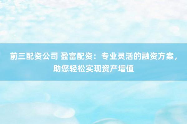 前三配资公司 盈富配资:专业灵活的融资方案,助您轻松实现资产增值