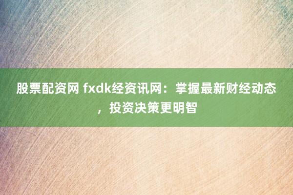 股票配资网 fxdk经资讯网：掌握最新财经动态，投资决策更明智