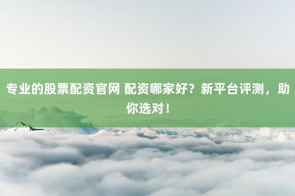 专业的股票配资官网 配资哪家好？新平台评测，助你选对！
