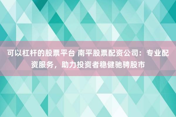 可以杠杆的股票平台 南平股票配资公司：专业配资服务，助力投资者稳健驰骋股市