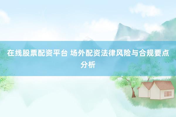 在线股票配资平台 场外配资法律风险与合规要点分析