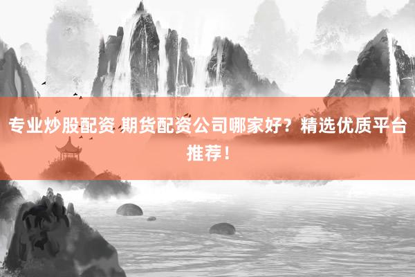 专业炒股配资 期货配资公司哪家好？精选优质平台推荐！