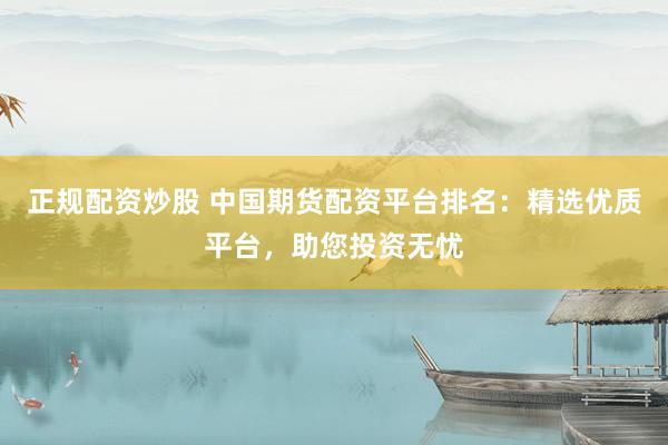 正规配资炒股 中国期货配资平台排名：精选优质平台，助您投资无忧