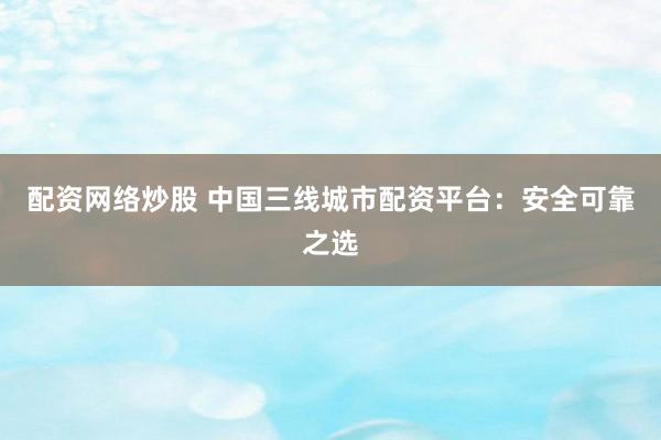 配资网络炒股 中国三线城市配资平台：安全可靠之选