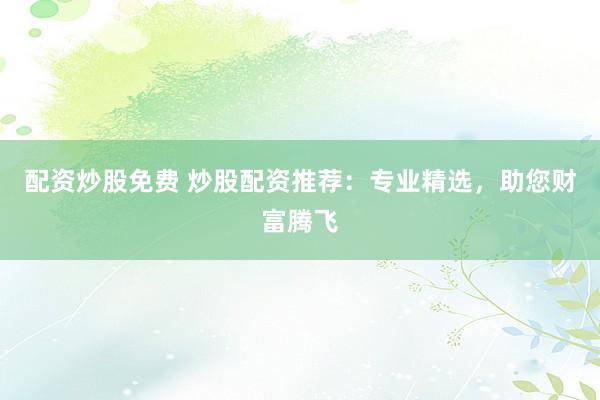 配资炒股免费 炒股配资推荐：专业精选，助您财富腾飞