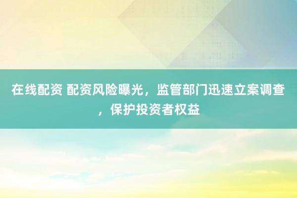 在线配资 配资风险曝光，监管部门迅速立案调查，保护投资者权益